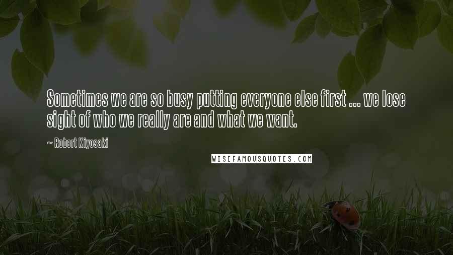 Robert Kiyosaki Quotes: Sometimes we are so busy putting everyone else first ... we lose sight of who we really are and what we want.