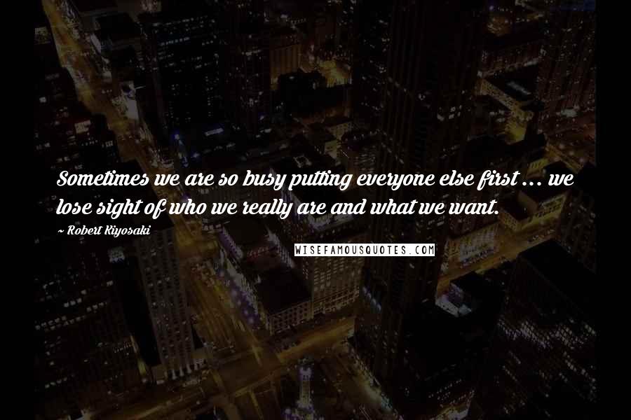 Robert Kiyosaki Quotes: Sometimes we are so busy putting everyone else first ... we lose sight of who we really are and what we want.