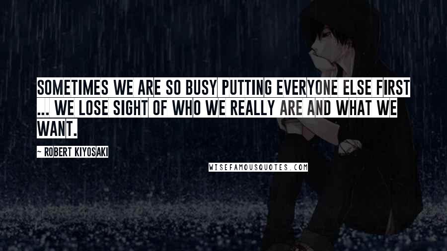 Robert Kiyosaki Quotes: Sometimes we are so busy putting everyone else first ... we lose sight of who we really are and what we want.