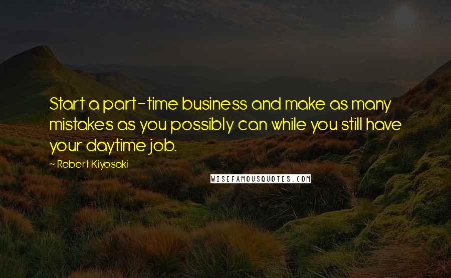 Robert Kiyosaki Quotes: Start a part-time business and make as many mistakes as you possibly can while you still have your daytime job.