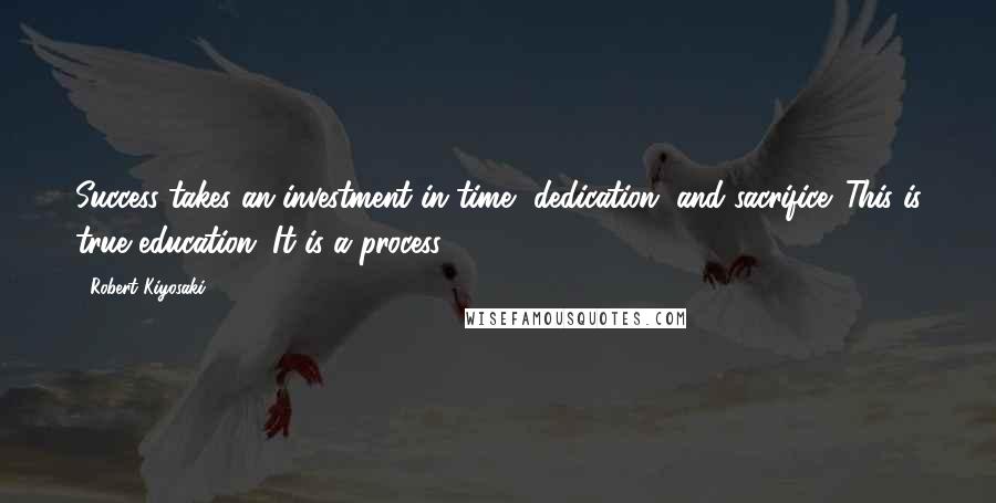 Robert Kiyosaki Quotes: Success takes an investment in time, dedication, and sacrifice. This is true education. It is a process.