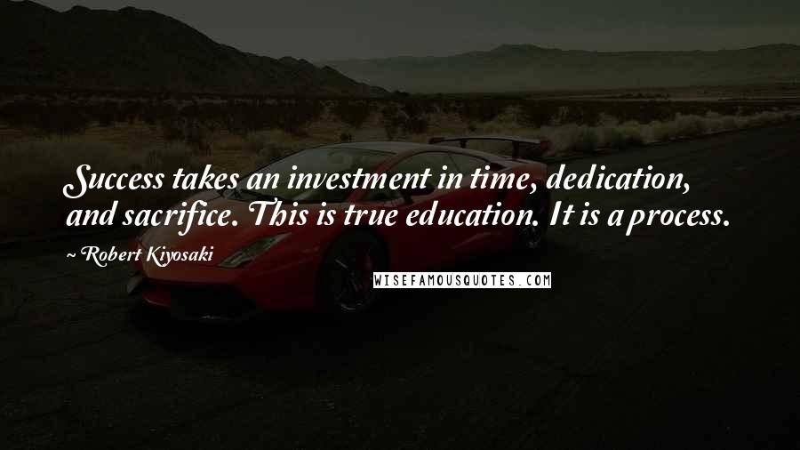 Robert Kiyosaki Quotes: Success takes an investment in time, dedication, and sacrifice. This is true education. It is a process.