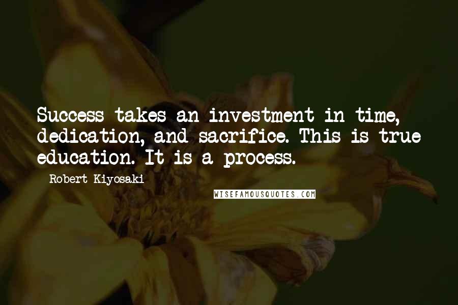 Robert Kiyosaki Quotes: Success takes an investment in time, dedication, and sacrifice. This is true education. It is a process.