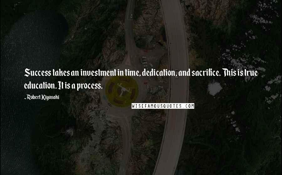 Robert Kiyosaki Quotes: Success takes an investment in time, dedication, and sacrifice. This is true education. It is a process.