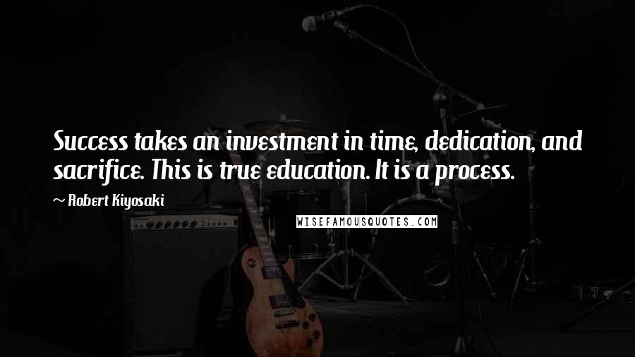 Robert Kiyosaki Quotes: Success takes an investment in time, dedication, and sacrifice. This is true education. It is a process.