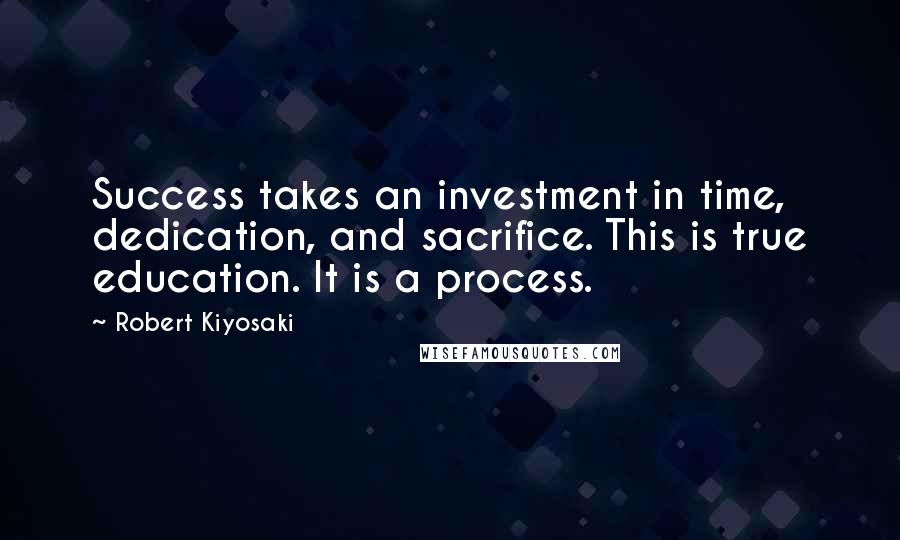 Robert Kiyosaki Quotes: Success takes an investment in time, dedication, and sacrifice. This is true education. It is a process.