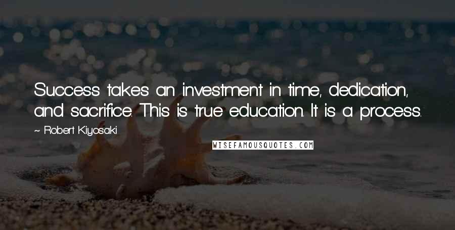Robert Kiyosaki Quotes: Success takes an investment in time, dedication, and sacrifice. This is true education. It is a process.