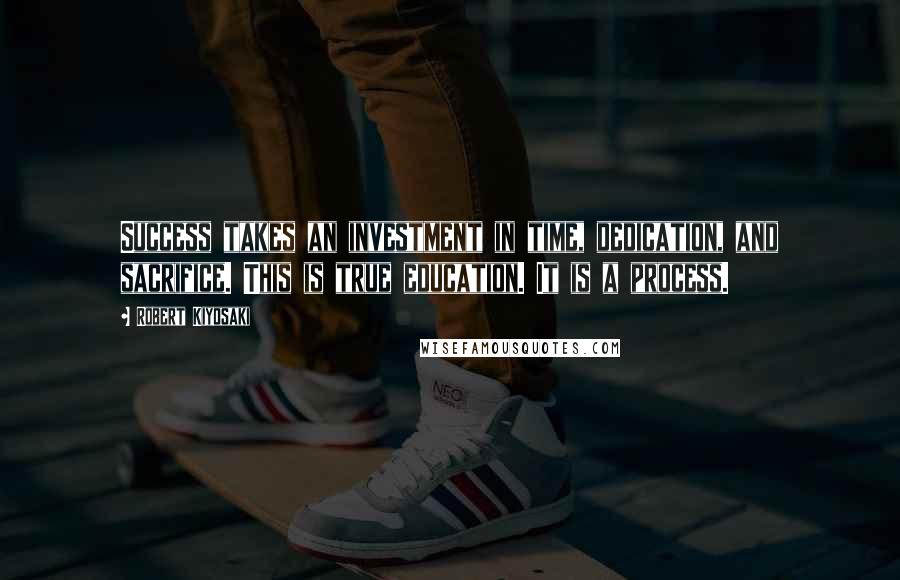 Robert Kiyosaki Quotes: Success takes an investment in time, dedication, and sacrifice. This is true education. It is a process.