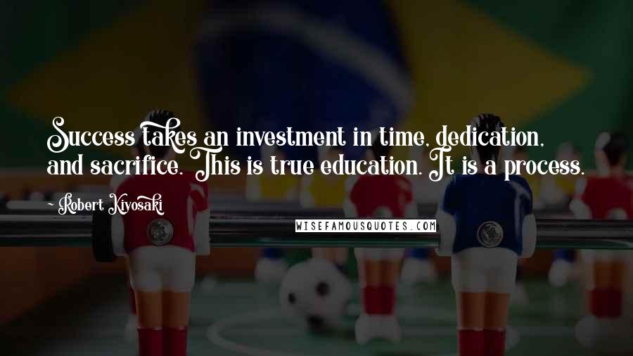 Robert Kiyosaki Quotes: Success takes an investment in time, dedication, and sacrifice. This is true education. It is a process.