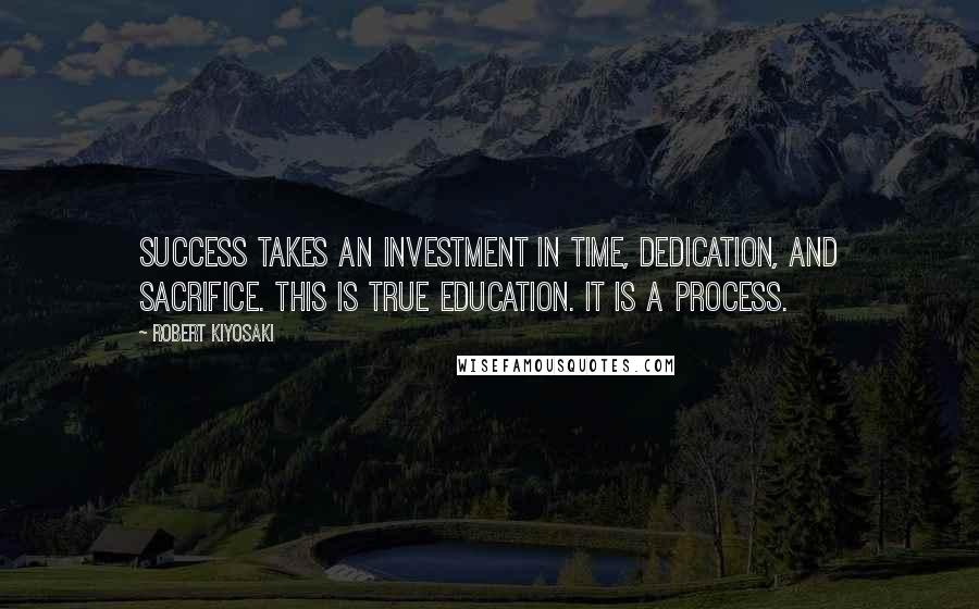 Robert Kiyosaki Quotes: Success takes an investment in time, dedication, and sacrifice. This is true education. It is a process.