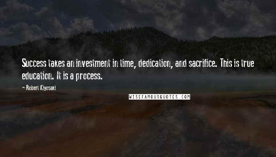 Robert Kiyosaki Quotes: Success takes an investment in time, dedication, and sacrifice. This is true education. It is a process.