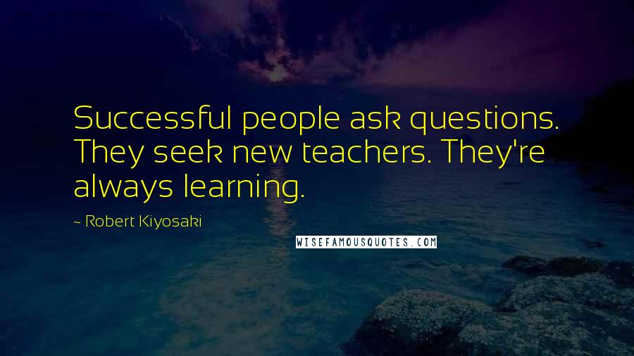 Robert Kiyosaki Quotes: Successful people ask questions. They seek new teachers. They're always learning.