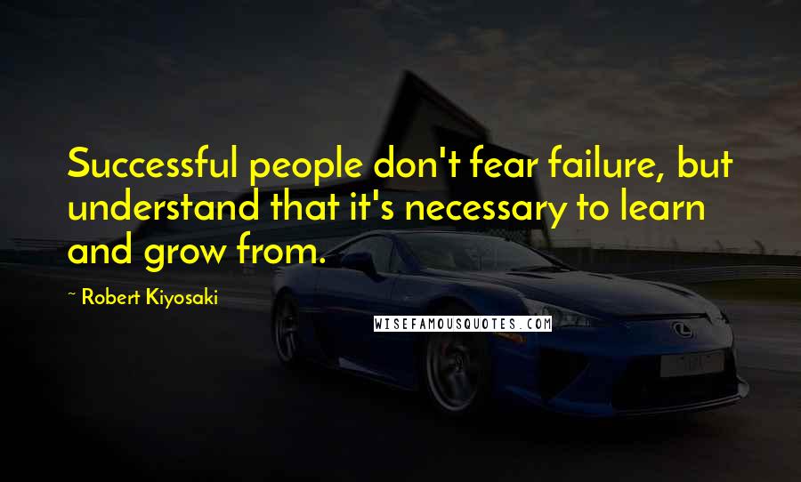Robert Kiyosaki Quotes: Successful people don't fear failure, but understand that it's necessary to learn and grow from.
