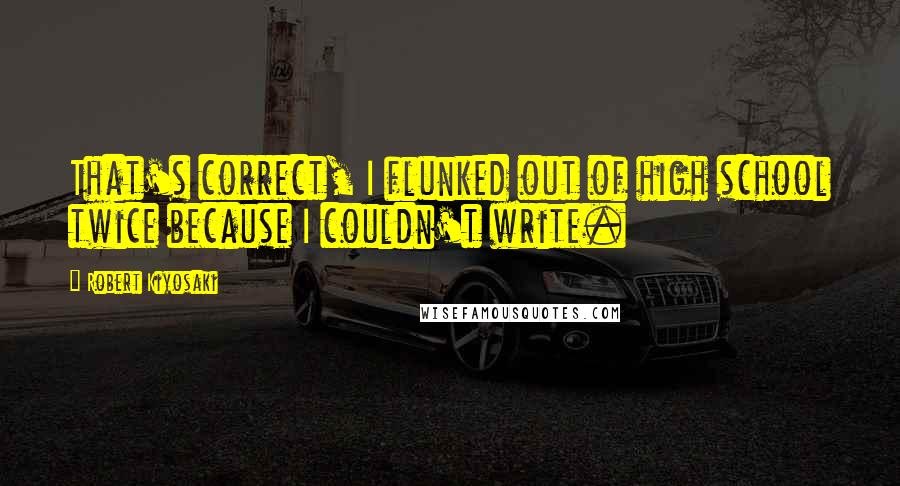 Robert Kiyosaki Quotes: That's correct, I flunked out of high school twice because I couldn't write.