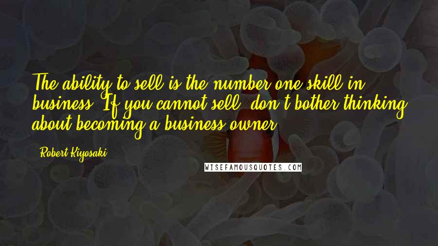 Robert Kiyosaki Quotes: The ability to sell is the number one skill in business. If you cannot sell, don't bother thinking about becoming a business owner.