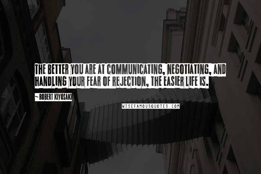 Robert Kiyosaki Quotes: The better you are at communicating, negotiating, and handling your fear of rejection, the easier life is.