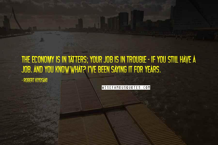 Robert Kiyosaki Quotes: The economy is in tatters; your job is in trouble - if you still have a job. And you know what? I've been saying it for years.