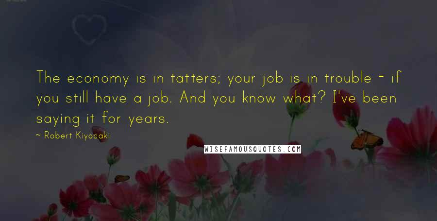 Robert Kiyosaki Quotes: The economy is in tatters; your job is in trouble - if you still have a job. And you know what? I've been saying it for years.
