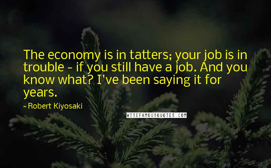 Robert Kiyosaki Quotes: The economy is in tatters; your job is in trouble - if you still have a job. And you know what? I've been saying it for years.
