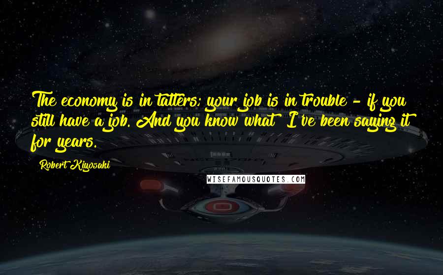 Robert Kiyosaki Quotes: The economy is in tatters; your job is in trouble - if you still have a job. And you know what? I've been saying it for years.