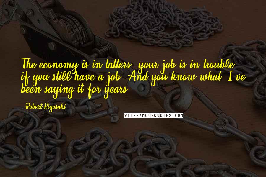 Robert Kiyosaki Quotes: The economy is in tatters; your job is in trouble - if you still have a job. And you know what? I've been saying it for years.