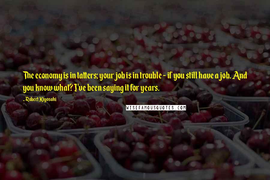 Robert Kiyosaki Quotes: The economy is in tatters; your job is in trouble - if you still have a job. And you know what? I've been saying it for years.
