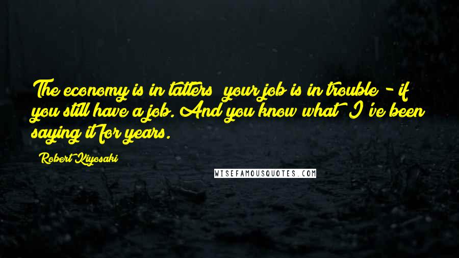 Robert Kiyosaki Quotes: The economy is in tatters; your job is in trouble - if you still have a job. And you know what? I've been saying it for years.