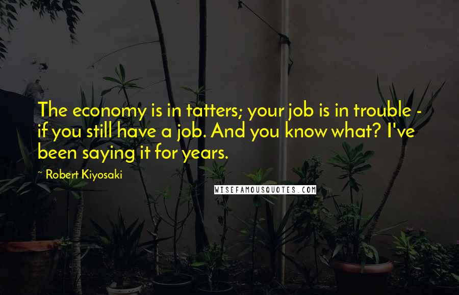 Robert Kiyosaki Quotes: The economy is in tatters; your job is in trouble - if you still have a job. And you know what? I've been saying it for years.
