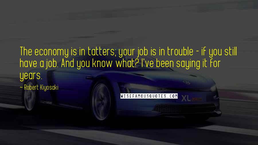 Robert Kiyosaki Quotes: The economy is in tatters; your job is in trouble - if you still have a job. And you know what? I've been saying it for years.