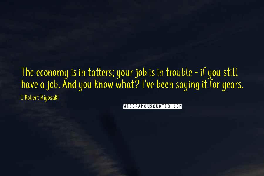Robert Kiyosaki Quotes: The economy is in tatters; your job is in trouble - if you still have a job. And you know what? I've been saying it for years.