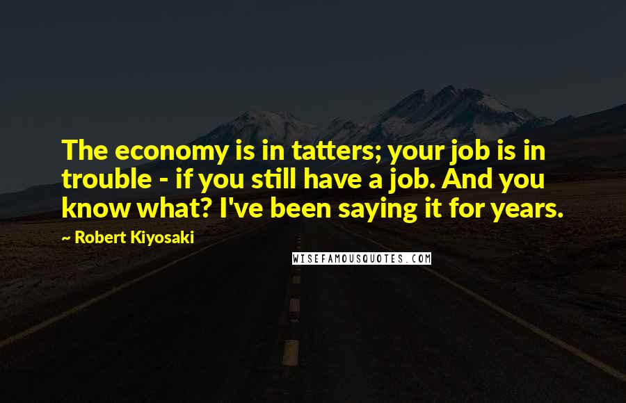 Robert Kiyosaki Quotes: The economy is in tatters; your job is in trouble - if you still have a job. And you know what? I've been saying it for years.