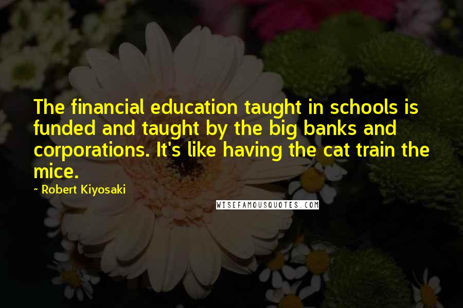 Robert Kiyosaki Quotes: The financial education taught in schools is funded and taught by the big banks and corporations. It's like having the cat train the mice.