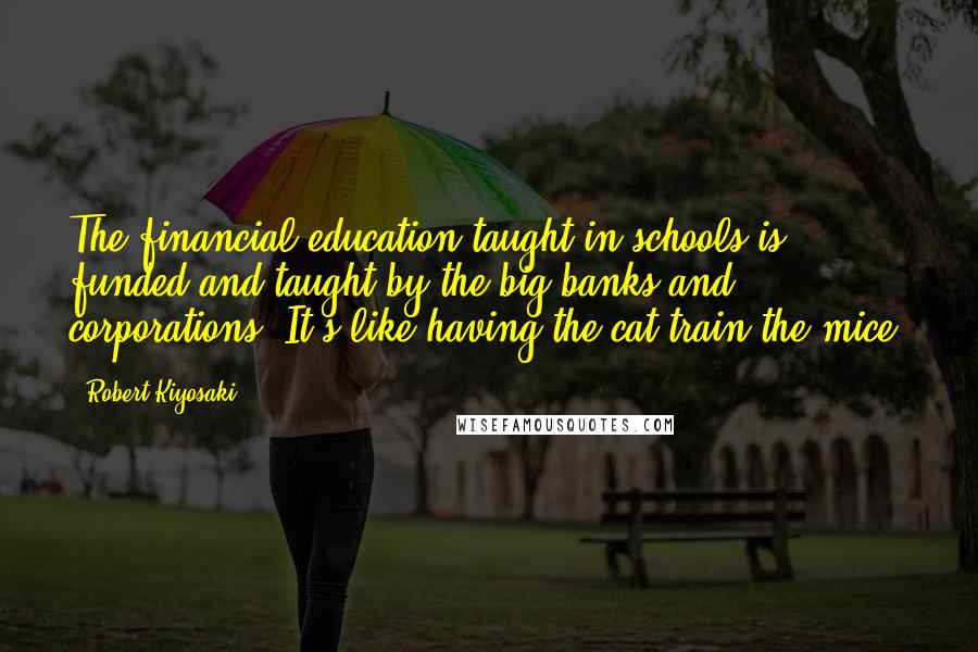 Robert Kiyosaki Quotes: The financial education taught in schools is funded and taught by the big banks and corporations. It's like having the cat train the mice.