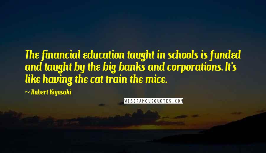 Robert Kiyosaki Quotes: The financial education taught in schools is funded and taught by the big banks and corporations. It's like having the cat train the mice.