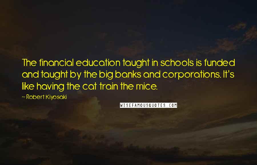 Robert Kiyosaki Quotes: The financial education taught in schools is funded and taught by the big banks and corporations. It's like having the cat train the mice.