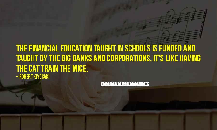 Robert Kiyosaki Quotes: The financial education taught in schools is funded and taught by the big banks and corporations. It's like having the cat train the mice.