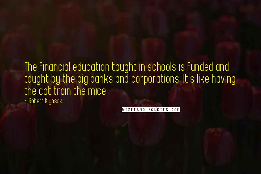 Robert Kiyosaki Quotes: The financial education taught in schools is funded and taught by the big banks and corporations. It's like having the cat train the mice.