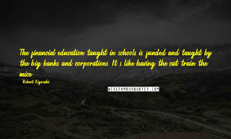 Robert Kiyosaki Quotes: The financial education taught in schools is funded and taught by the big banks and corporations. It's like having the cat train the mice.