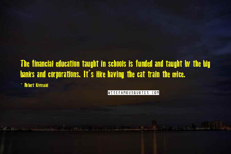 Robert Kiyosaki Quotes: The financial education taught in schools is funded and taught by the big banks and corporations. It's like having the cat train the mice.