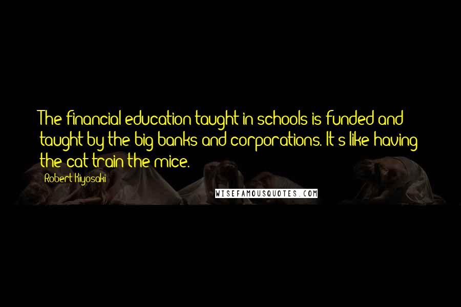 Robert Kiyosaki Quotes: The financial education taught in schools is funded and taught by the big banks and corporations. It's like having the cat train the mice.