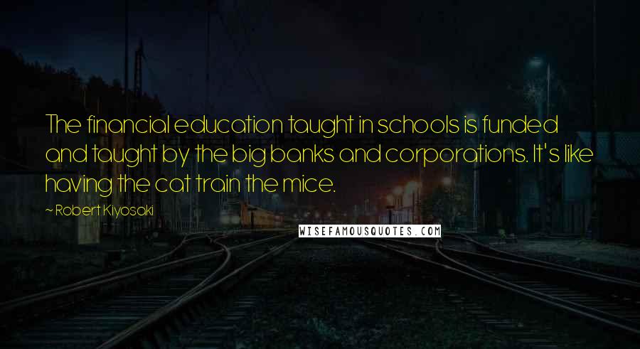 Robert Kiyosaki Quotes: The financial education taught in schools is funded and taught by the big banks and corporations. It's like having the cat train the mice.