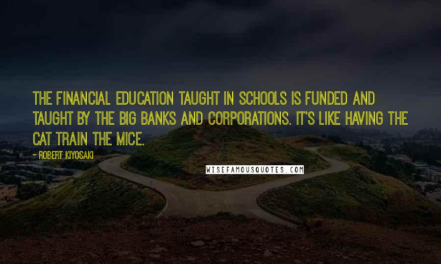 Robert Kiyosaki Quotes: The financial education taught in schools is funded and taught by the big banks and corporations. It's like having the cat train the mice.