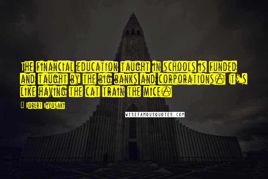 Robert Kiyosaki Quotes: The financial education taught in schools is funded and taught by the big banks and corporations. It's like having the cat train the mice.