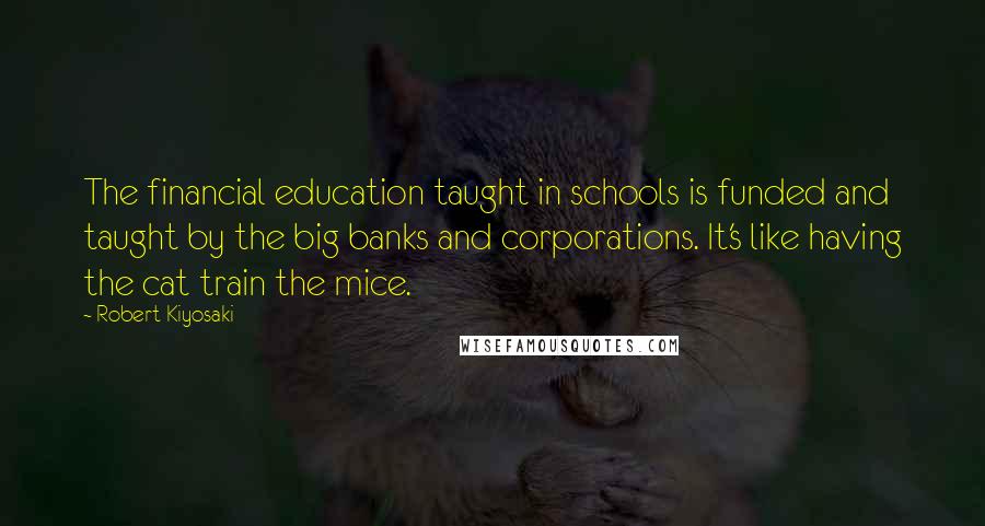 Robert Kiyosaki Quotes: The financial education taught in schools is funded and taught by the big banks and corporations. It's like having the cat train the mice.
