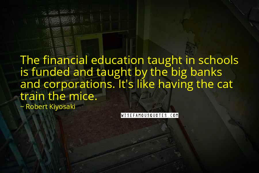 Robert Kiyosaki Quotes: The financial education taught in schools is funded and taught by the big banks and corporations. It's like having the cat train the mice.