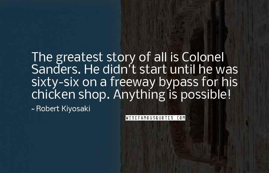 Robert Kiyosaki Quotes: The greatest story of all is Colonel Sanders. He didn't start until he was sixty-six on a freeway bypass for his chicken shop. Anything is possible!