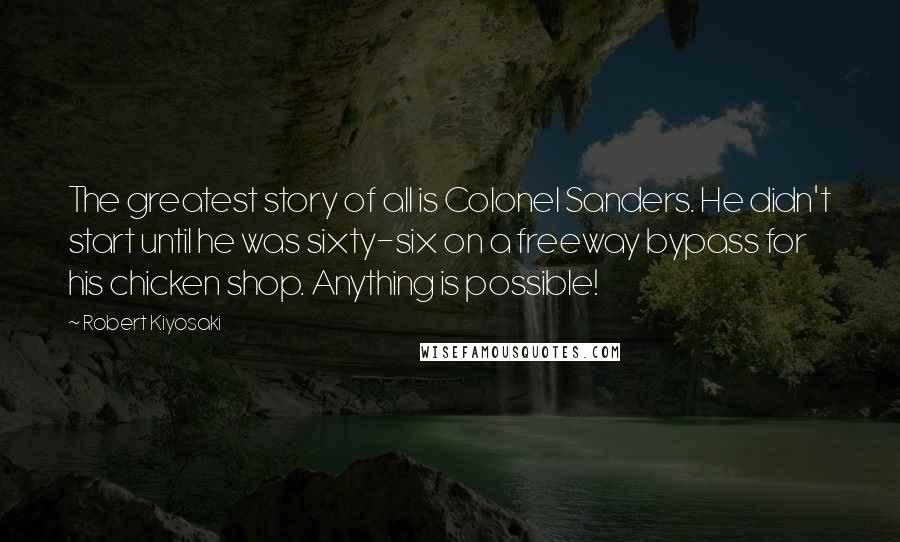 Robert Kiyosaki Quotes: The greatest story of all is Colonel Sanders. He didn't start until he was sixty-six on a freeway bypass for his chicken shop. Anything is possible!