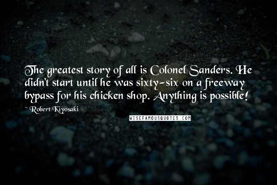 Robert Kiyosaki Quotes: The greatest story of all is Colonel Sanders. He didn't start until he was sixty-six on a freeway bypass for his chicken shop. Anything is possible!