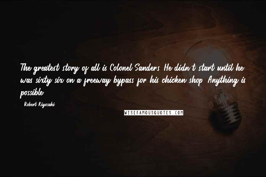 Robert Kiyosaki Quotes: The greatest story of all is Colonel Sanders. He didn't start until he was sixty-six on a freeway bypass for his chicken shop. Anything is possible!