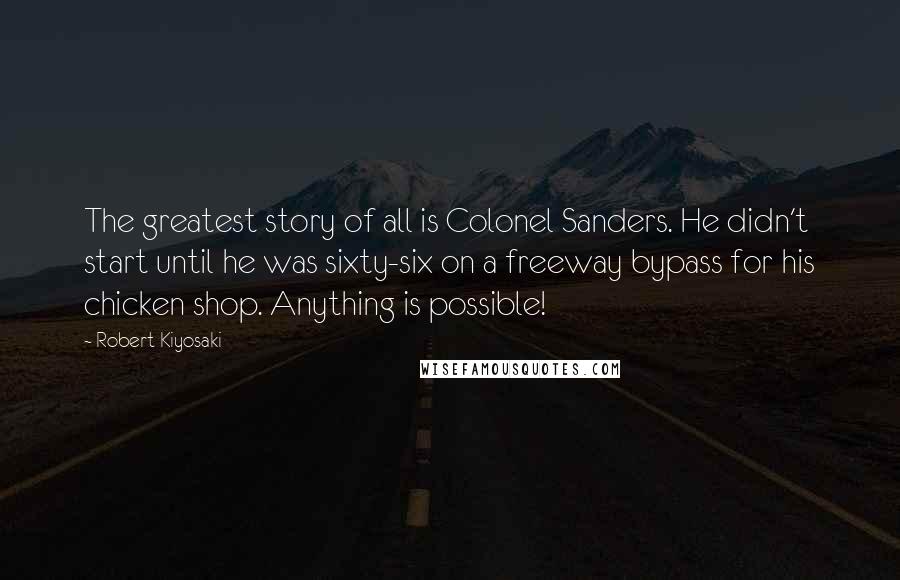 Robert Kiyosaki Quotes: The greatest story of all is Colonel Sanders. He didn't start until he was sixty-six on a freeway bypass for his chicken shop. Anything is possible!
